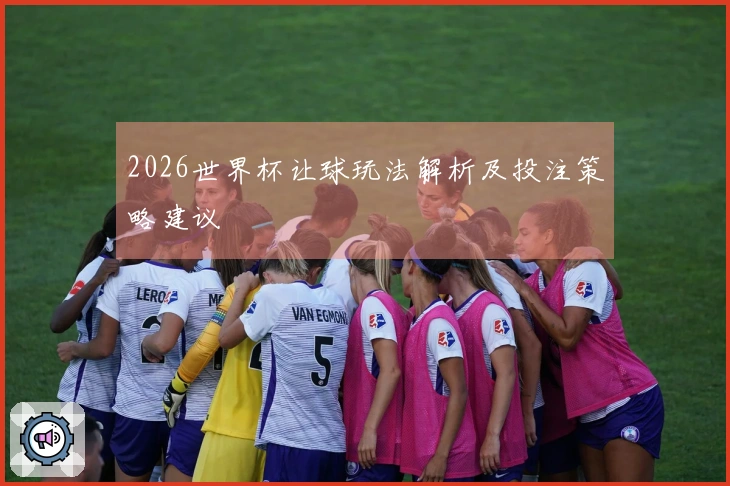 2026世界杯让球玩法解析及投注策略建议