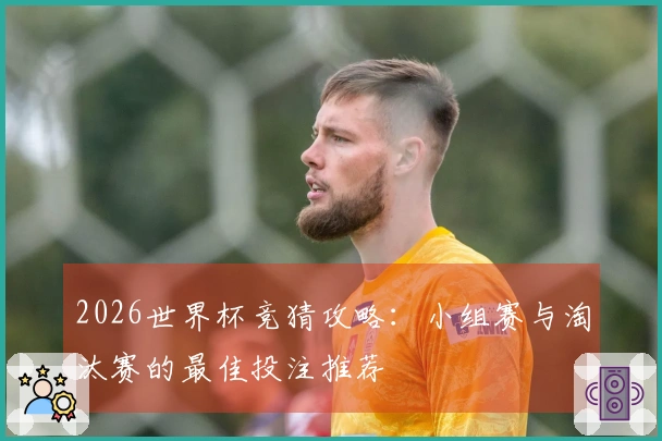 2026世界杯竞猜攻略：小组赛与淘汰赛的最佳投注推荐