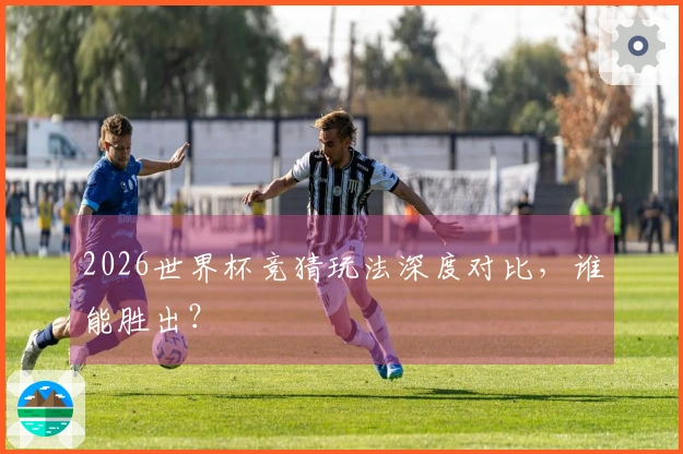 2026世界杯竞猜玩法深度对比，谁能胜出？